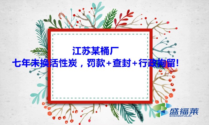 江苏某桶厂七年未换活性炭，罚款+查封+行政拘留!大家引以为戒！