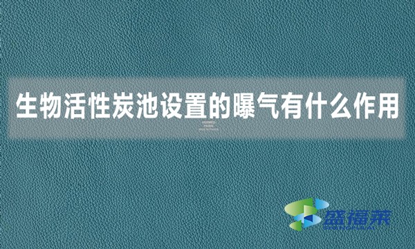 生物活性炭池设置的曝气有什么作用